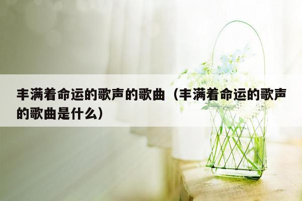 丰满着命运的歌声的歌曲（丰满着命运的歌声的歌曲是什么）