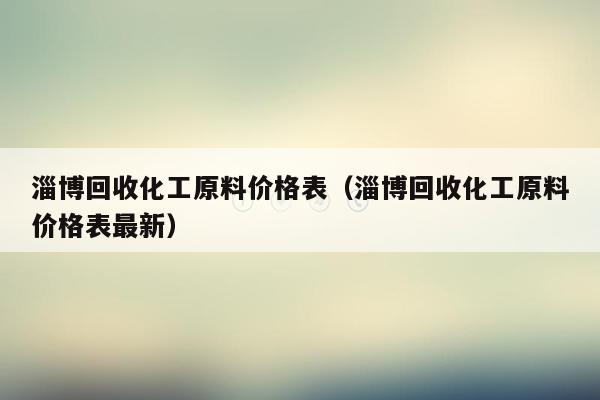 淄博回收化工原料价格表（淄博回收化工原料价格表最新）