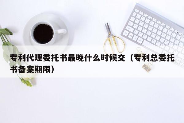 专利代理委托书最晚什么时候交（专利总委托书备案期限）