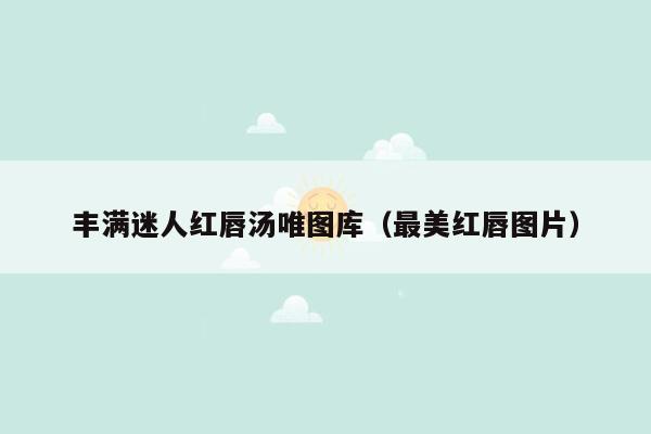 丰满迷人红唇汤唯图库（最美红唇图片）