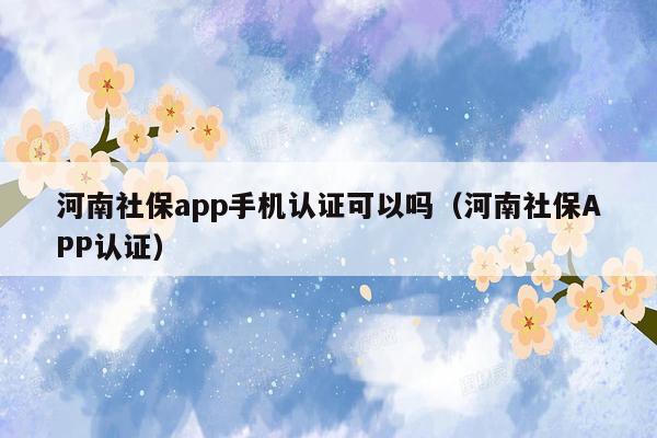 河南社保app手机认证可以吗（河南社保APP认证）