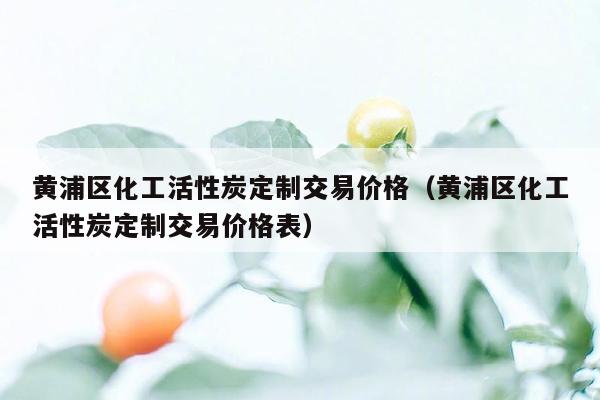 黄浦区化工活性炭定制交易价格（黄浦区化工活性炭定制交易价格表）