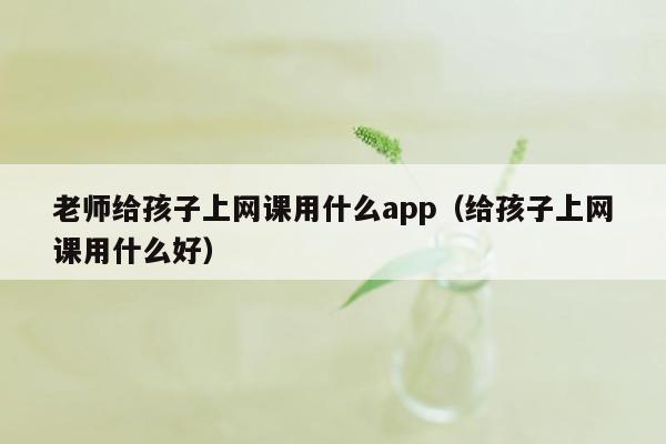 老师给孩子上网课用什么app（给孩子上网课用什么好）