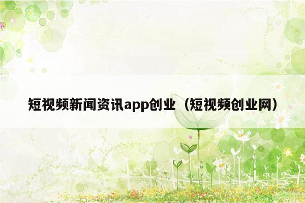 短视频新闻资讯app创业（短视频创业网）