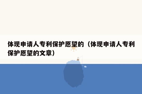 体现申请人专利保护愿望的（体现申请人专利保护愿望的文章）