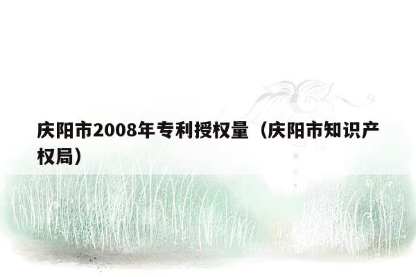 庆阳市2008年专利授权量（庆阳市知识产权局）