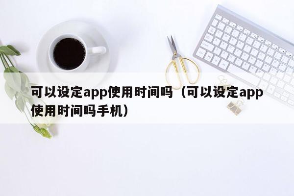 可以设定app使用时间吗（可以设定app使用时间吗手机）