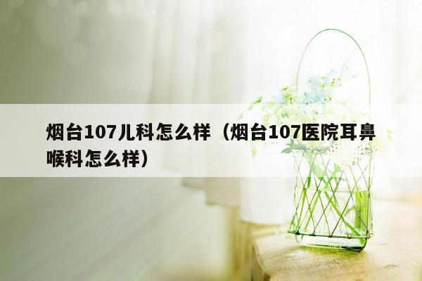 烟台107儿科怎么样（烟台107医院耳鼻喉科怎么样）