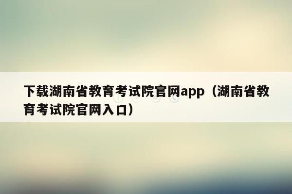 下载湖南省教育考试院官网app（湖南省教育考试院官网入口）