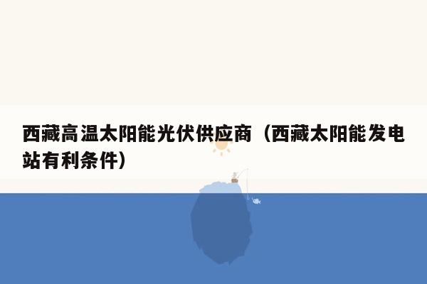 西藏高温太阳能光伏供应商（西藏太阳能发电站有利条件）