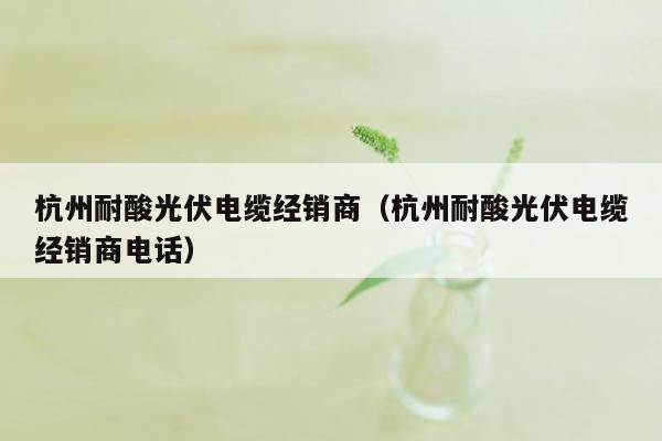 杭州耐酸光伏电缆经销商（杭州耐酸光伏电缆经销商电话）