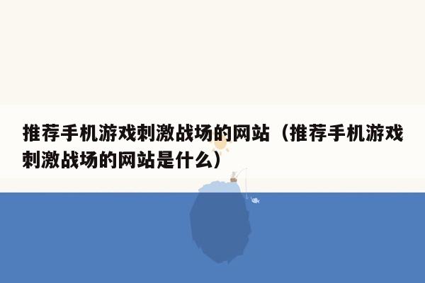 推荐手机游戏刺激战场的网站（推荐手机游戏刺激战场的网站是什么）