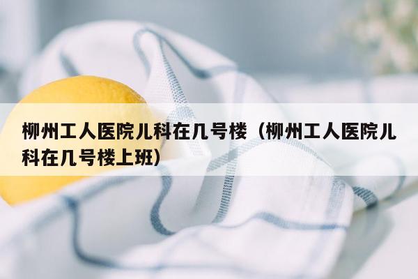 柳州工人医院儿科在几号楼（柳州工人医院儿科在几号楼上班）