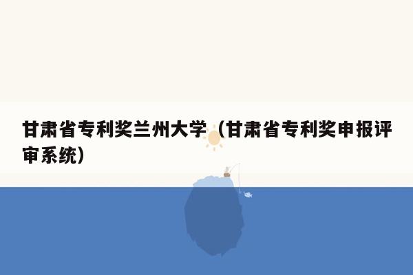 甘肃省专利奖兰州大学（甘肃省专利奖申报评审系统）