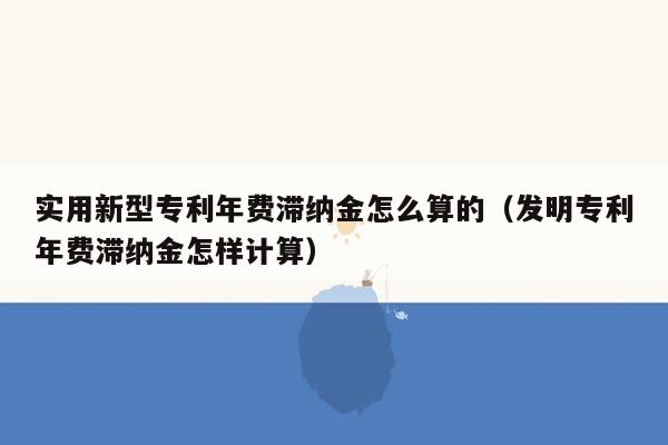 实用新型专利年费滞纳金怎么算的（发明专利年费滞纳金怎样计算）