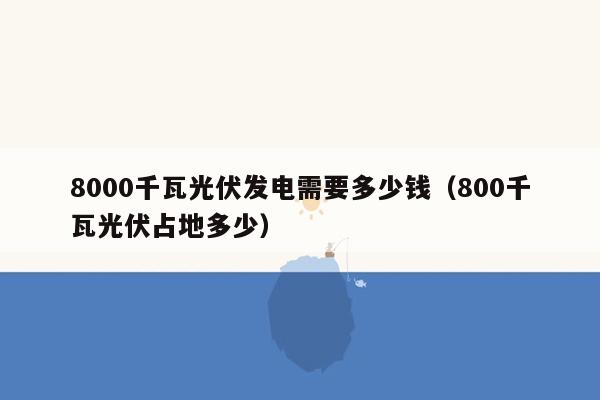 8000千瓦光伏发电需要多少钱（800千瓦光伏占地多少）