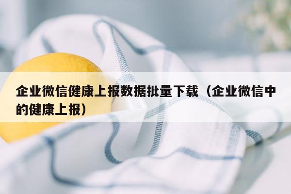 企业微信健康上报数据批量下载（企业微信中的健康上报）