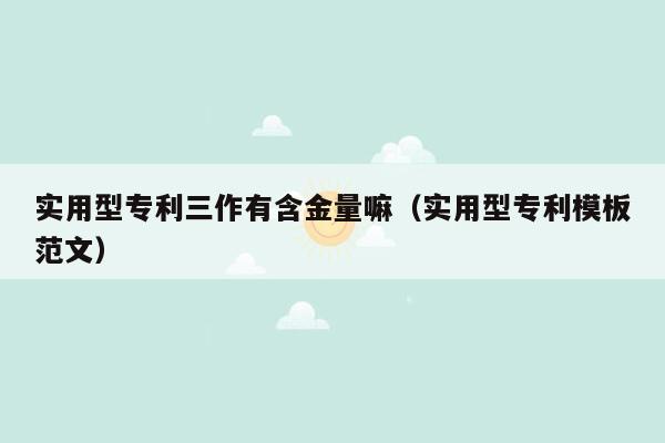 实用型专利三作有含金量嘛（实用型专利模板范文）