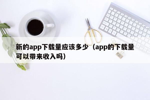 新的app下载量应该多少（app的下载量可以带来收入吗）