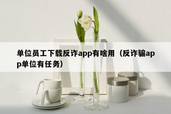 单位员工下载反诈app有啥用（反诈骗app单位有任务）