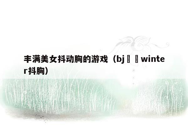 丰满美女抖动胸的游戏（bj겨울winter抖胸）