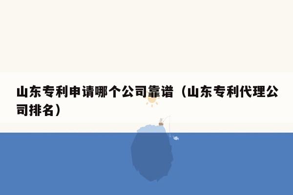 山东专利申请哪个公司靠谱（山东专利代理公司排名）