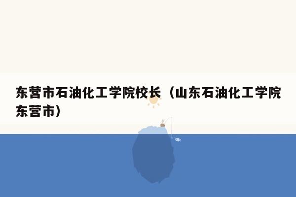 东营市石油化工学院校长（山东石油化工学院东营市）