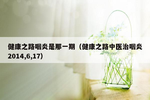 健康之路咽炎是那一期（健康之路中医治咽炎2014,6,17）