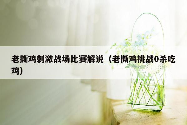 老撕鸡刺激战场比赛解说（老撕鸡挑战0杀吃鸡）