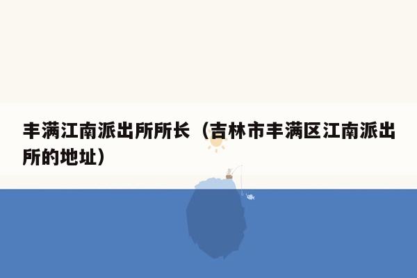 丰满江南派出所所长（吉林市丰满区江南派出所的地址）