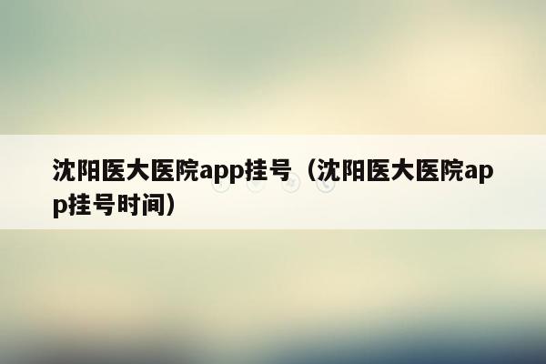 沈阳医大医院app挂号（沈阳医大医院app挂号时间）