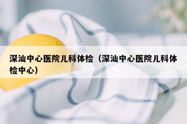 深汕中心医院儿科体检（深汕中心医院儿科体检中心）