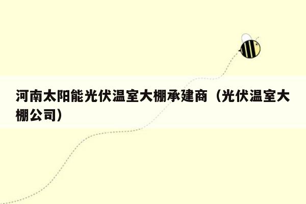 河南太阳能光伏温室大棚承建商（光伏温室大棚公司）