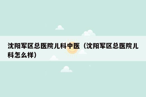 沈阳军区总医院儿科中医（沈阳军区总医院儿科怎么样）