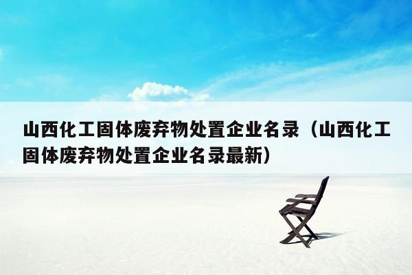 山西化工固体废弃物处置企业名录（山西化工固体废弃物处置企业名录最新）