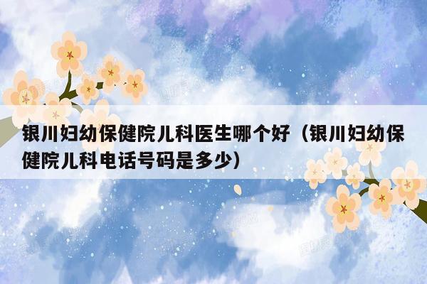 银川妇幼保健院儿科医生哪个好（银川妇幼保健院儿科电话号码是多少）