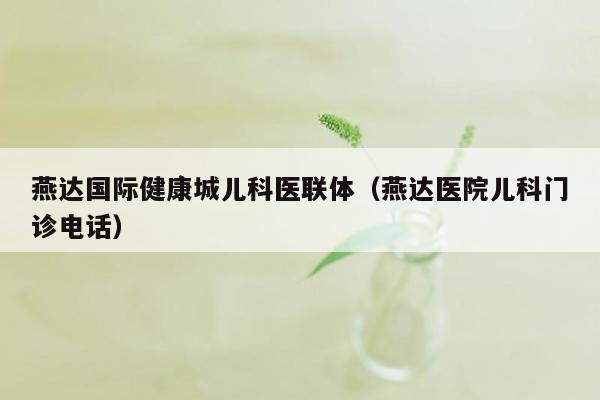 燕达国际健康城儿科医联体（燕达医院儿科门诊电话）