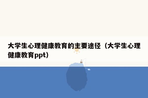 大学生心理健康教育的主要途径（大学生心理健康教育ppt）