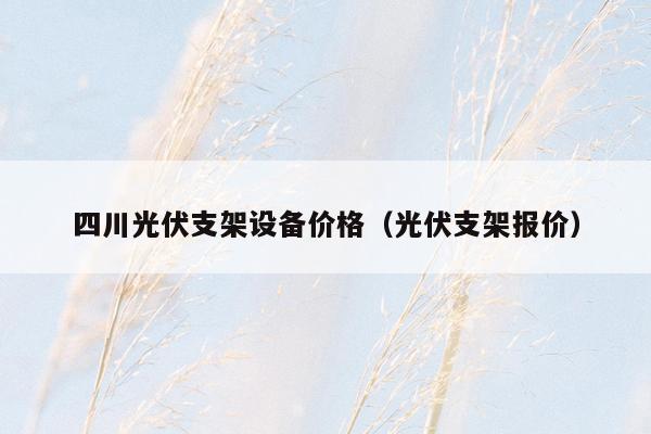 四川光伏支架设备价格（光伏支架报价）