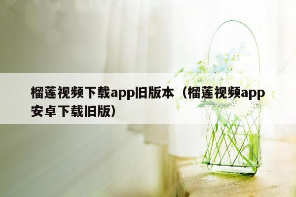 榴莲视频下载app旧版本（榴莲视频app安卓下载旧版）