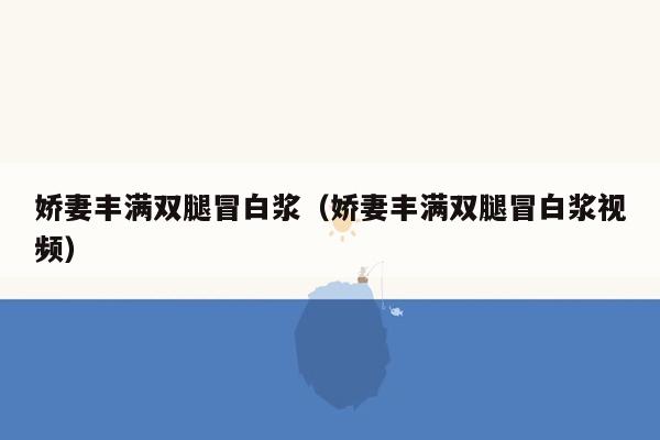 娇妻丰满双腿冒白浆（娇妻丰满双腿冒白浆视频）