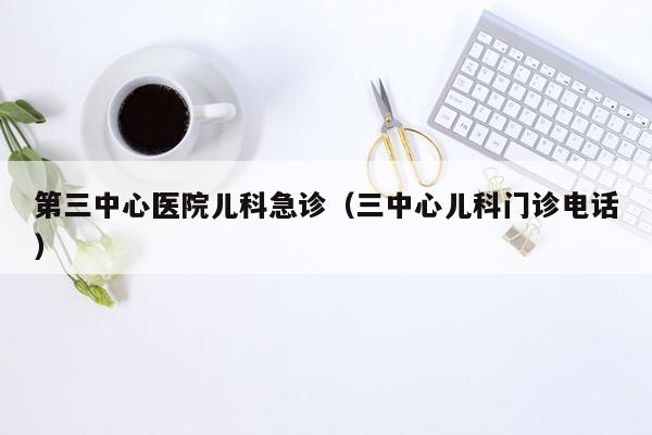 第三中心医院儿科急诊（三中心儿科门诊电话）