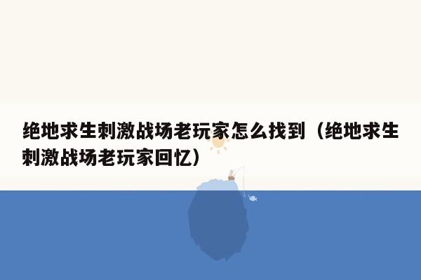 绝地求生刺激战场老玩家怎么找到（绝地求生刺激战场老玩家回忆）