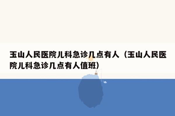 玉山人民医院儿科急诊几点有人（玉山人民医院儿科急诊几点有人值班）