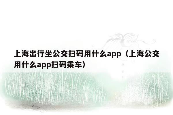 上海出行坐公交扫码用什么app（上海公交用什么app扫码乘车）