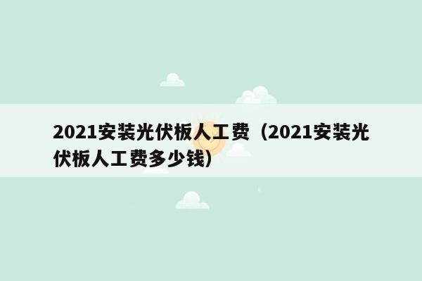 2021安装光伏板人工费（2021安装光伏板人工费多少钱）