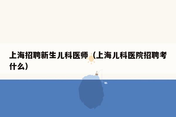 上海招聘新生儿科医师（上海儿科医院招聘考什么）