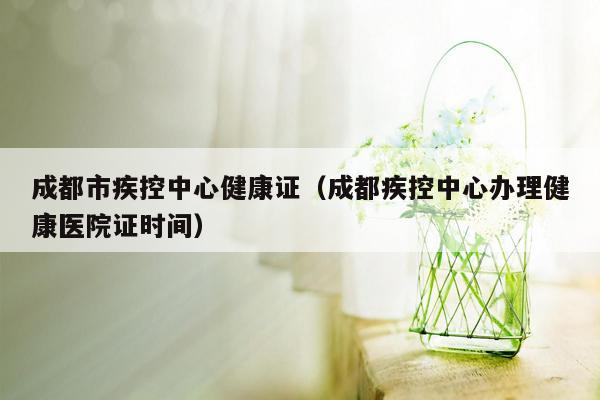 成都市疾控中心健康证（成都疾控中心办理健康医院证时间）