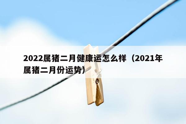 2022属猪二月健康运怎么样（2021年属猪二月份运势）