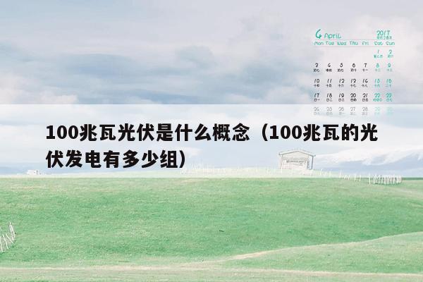 100兆瓦光伏是什么概念（100兆瓦的光伏发电有多少组）